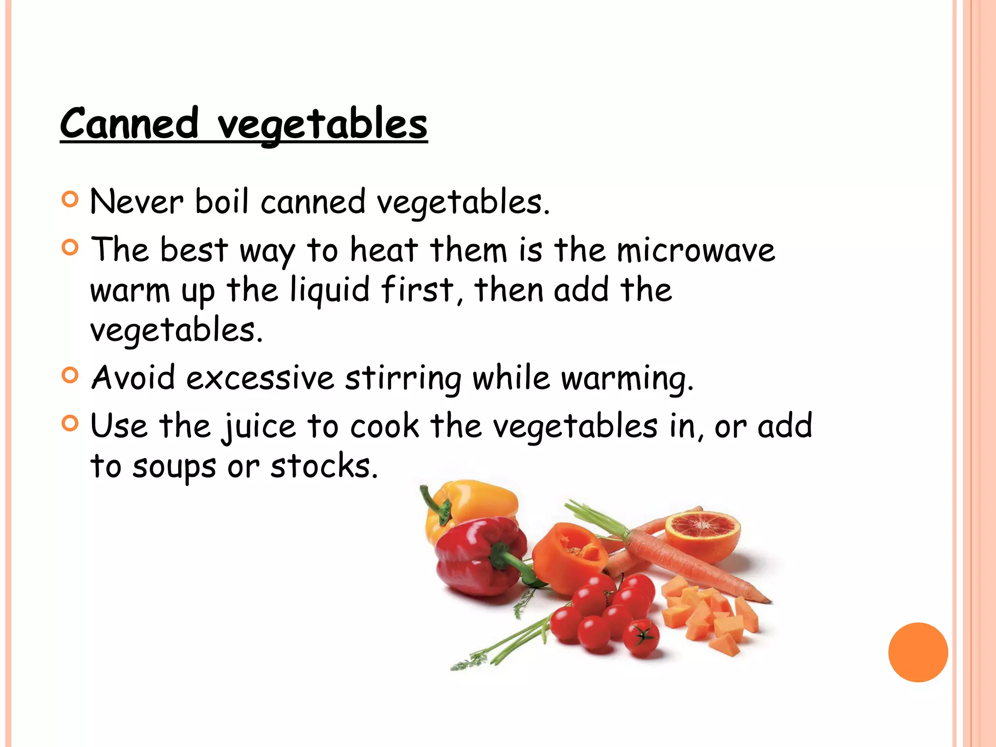 Canned vegetables Never boil canned vegetables. The best way to heat them is the microwave warm up the liquid first, then add the vegetables. Avoid excessive stirring while warming. Use the juice to cook the vegetables in, or add to soups or stocks. 