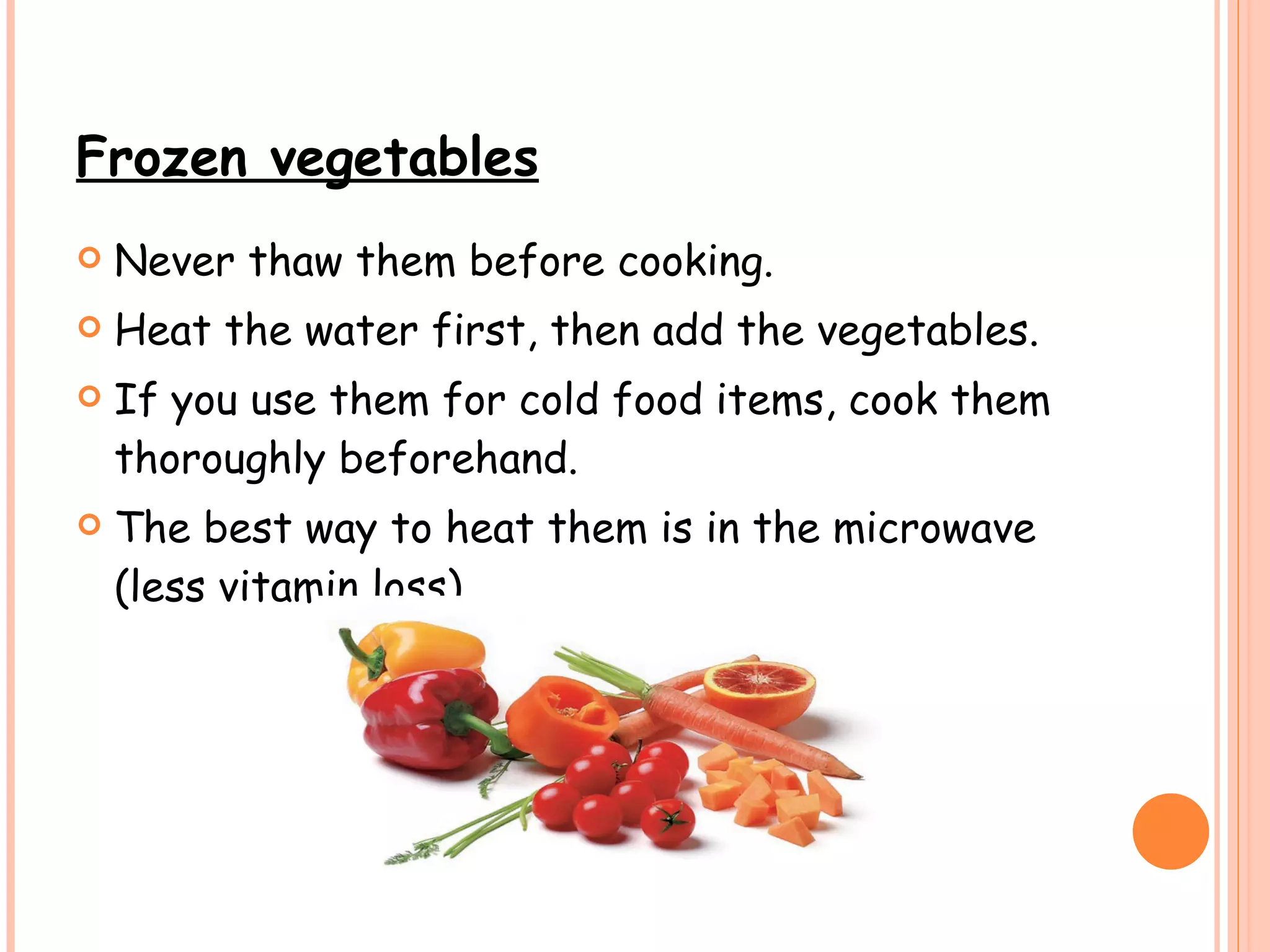 Frozen vegetables Never thaw them before cooking. Heat the water first, then add the vegetables. If you use them for cold food items, cook them thoroughly beforehand. The best way to heat them is in the microwave (less vitamin loss).   
