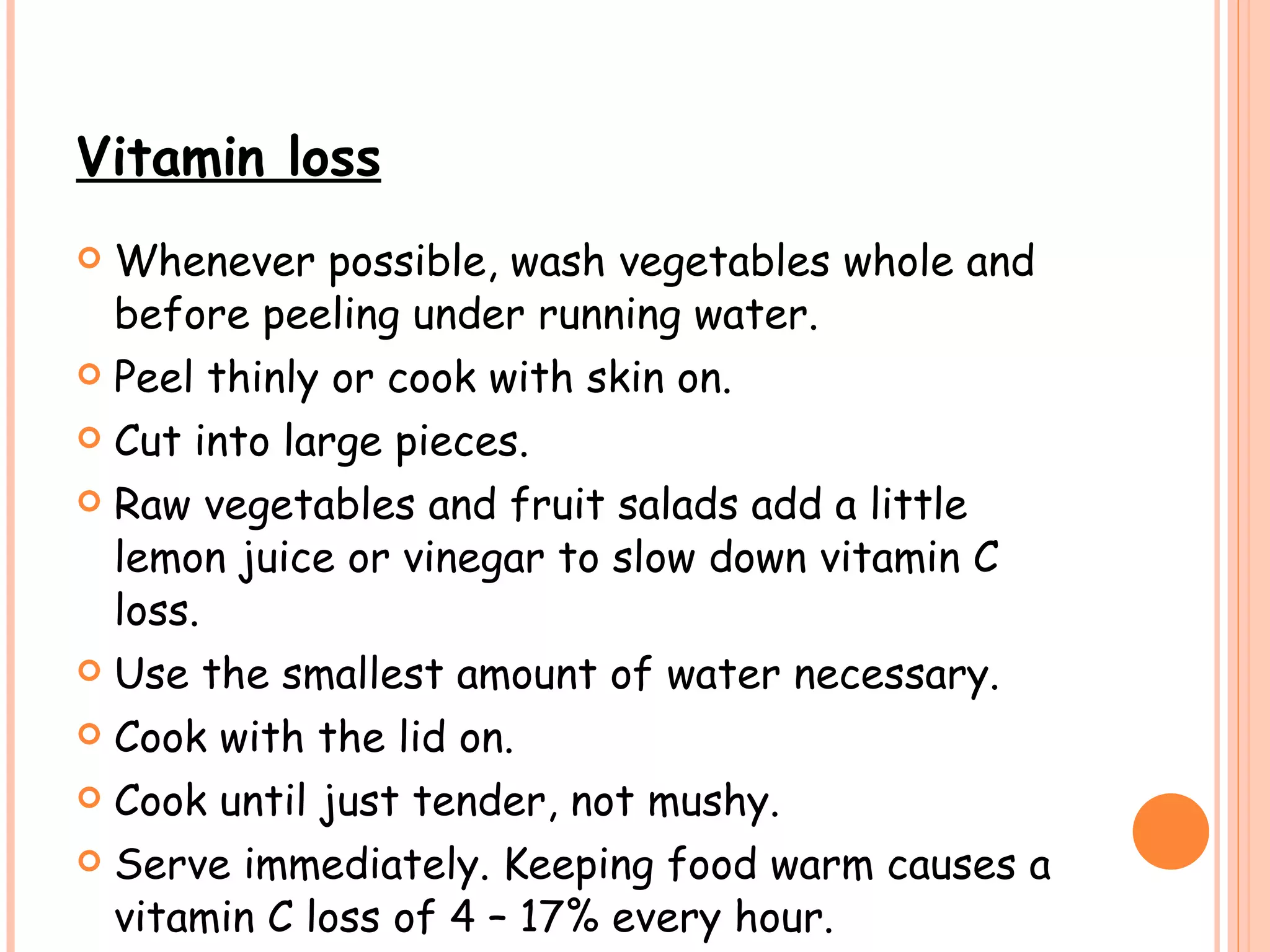 Vitamin loss Whenever possible, wash vegetables whole and before peeling under running water.  Peel thinly or cook with skin on.  Cut into large pieces. Raw vegetables and fruit salads add a little lemon juice or vinegar to slow down vitamin C loss. Use the smallest amount of water necessary. Cook with the lid on.   Cook until just tender, not mushy. Serve immediately. Keeping food warm causes a vitamin C loss of 4 – 17% every hour. 