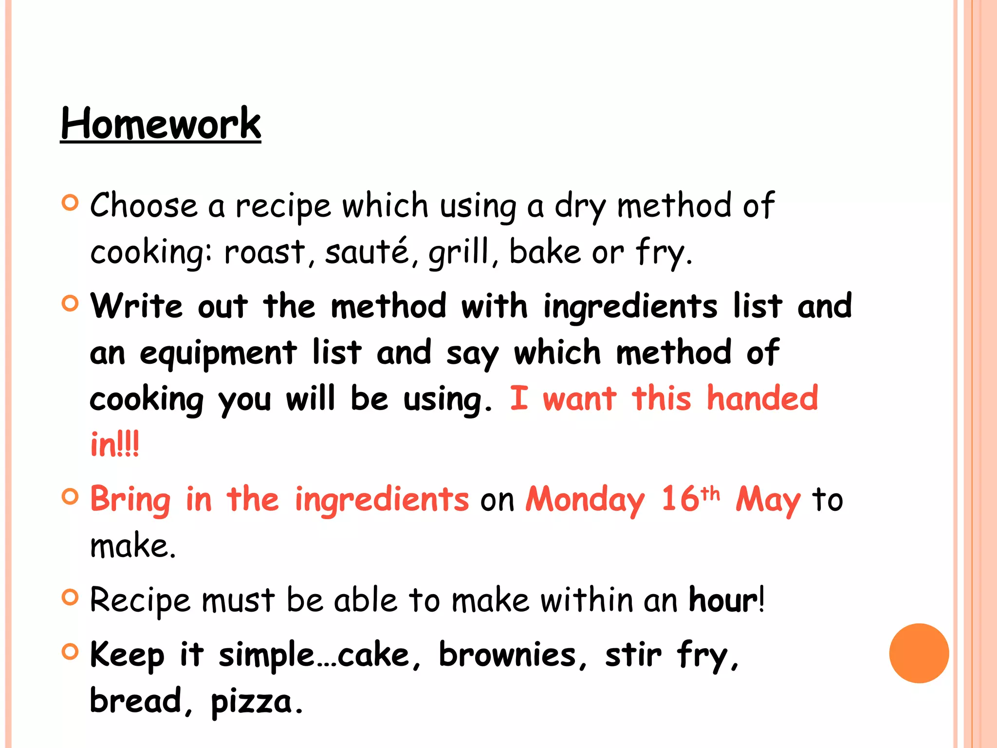 Homework Choose a recipe which using a dry method of cooking: roast, sauté, grill, bake or fry. Write out the method with ingredients list and an equipment list and say which method of cooking you will be using.  I want this handed in!!!   Bring in the ingredients  on  Monday 16 th  May  to make.  Recipe must be able to make within an  hour ! Keep it simple…cake, brownies, stir fry, bread, pizza.   