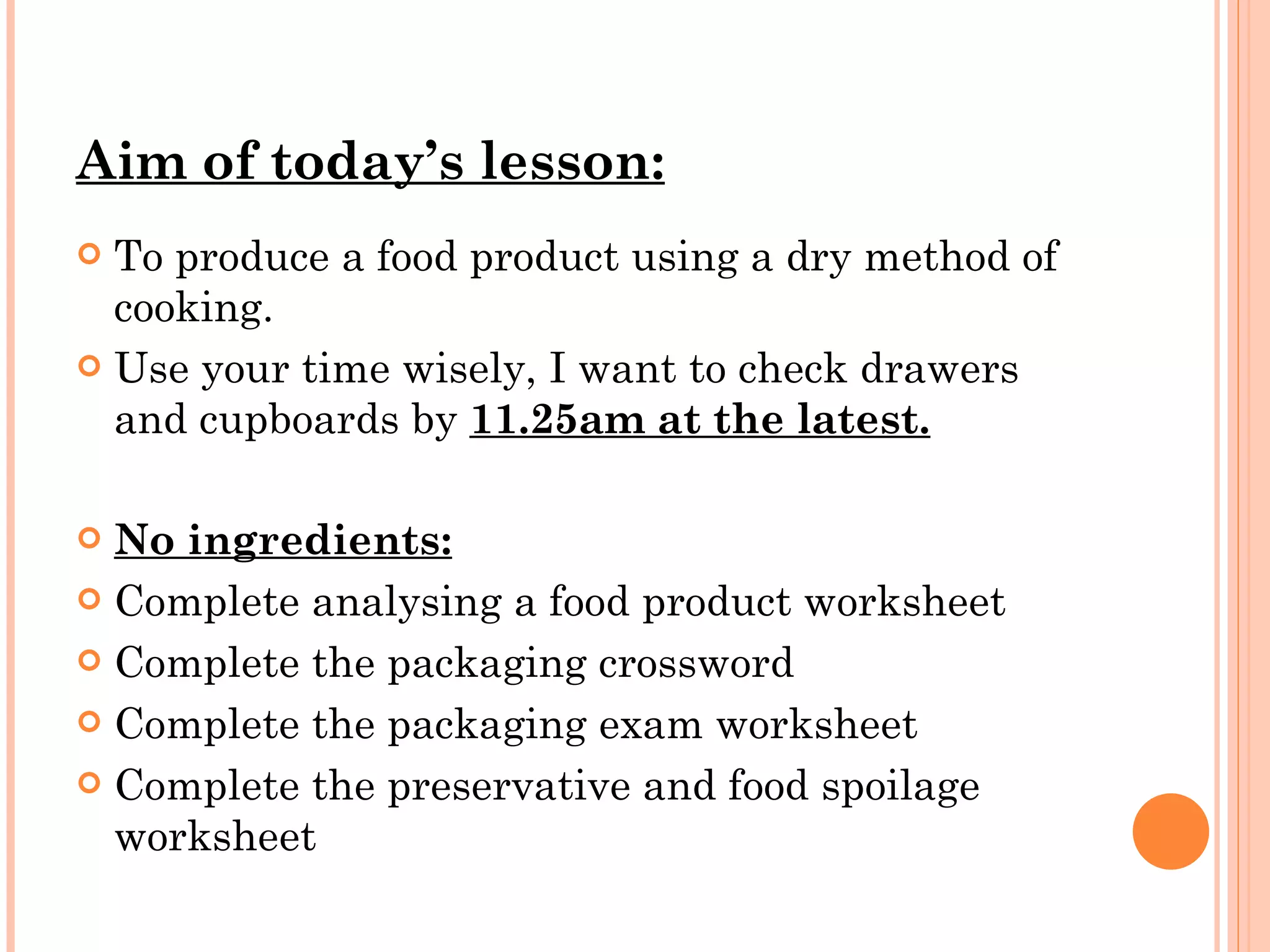 Aim of today’s lesson: To produce a food product using a dry method of cooking. Use your time wisely, I want to check drawers and cupboards by  11.25am at the latest. No ingredients: Complete analysing a food product worksheet Complete the packaging crossword Complete the packaging exam worksheet Complete the preservative and food spoilage worksheet 
