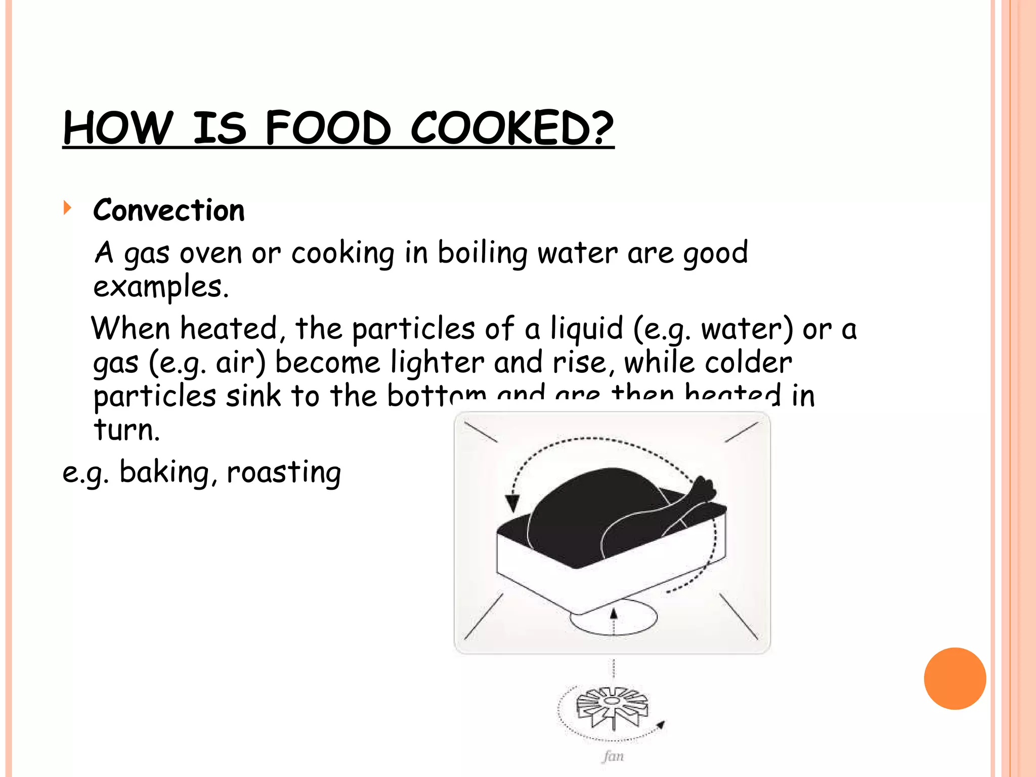 HOW IS FOOD COOKED? Convection A gas oven or cooking in boiling water are good examples.  When heated, the particles of a liquid (e.g. water) or a gas (e.g. air) become lighter and rise, while colder particles sink to the bottom and are then heated in turn. e.g. baking, roasting 
