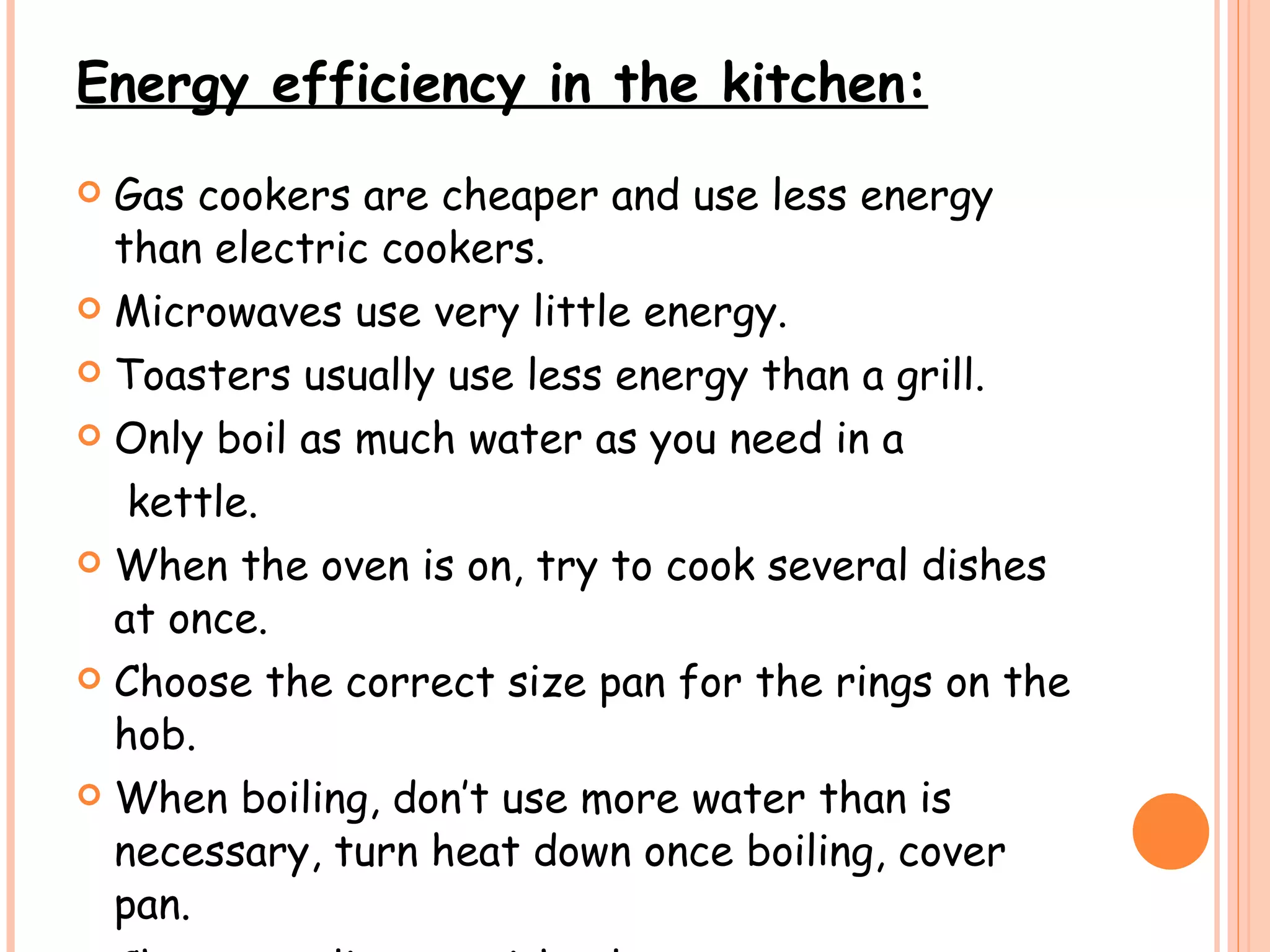 Energy efficiency in the kitchen: Gas cookers are cheaper and use less energy than electric cookers. Microwaves use very little energy. Toasters usually use less energy than a grill. Only boil as much water as you need in a  kettle. When the oven is on, try to cook several dishes at once. Choose the correct size pan for the rings on the hob.  When boiling, don’t use more water than is necessary, turn heat down once boiling, cover pan.  Choose appliances with a low wattage.  
