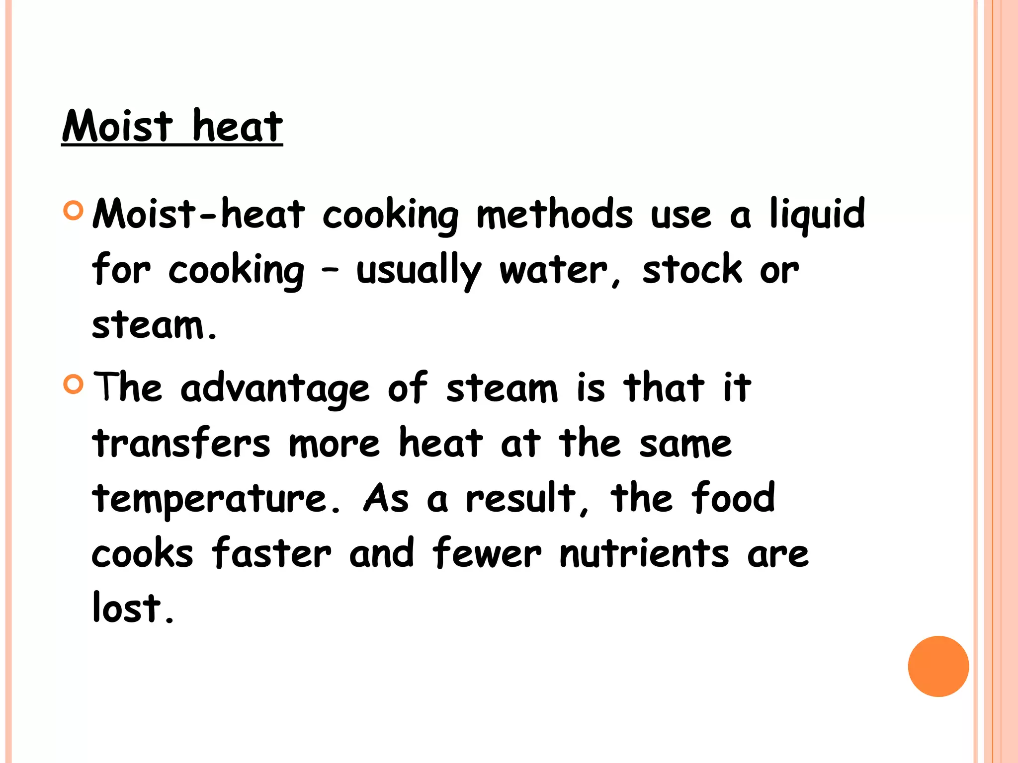 Moist heat   Moist-heat cooking methods use a liquid for cooking – usually water, stock or steam.  T he advantage of steam is that it transfers more heat at the same temperature. As a result, the food cooks faster and fewer nutrients are lost.  