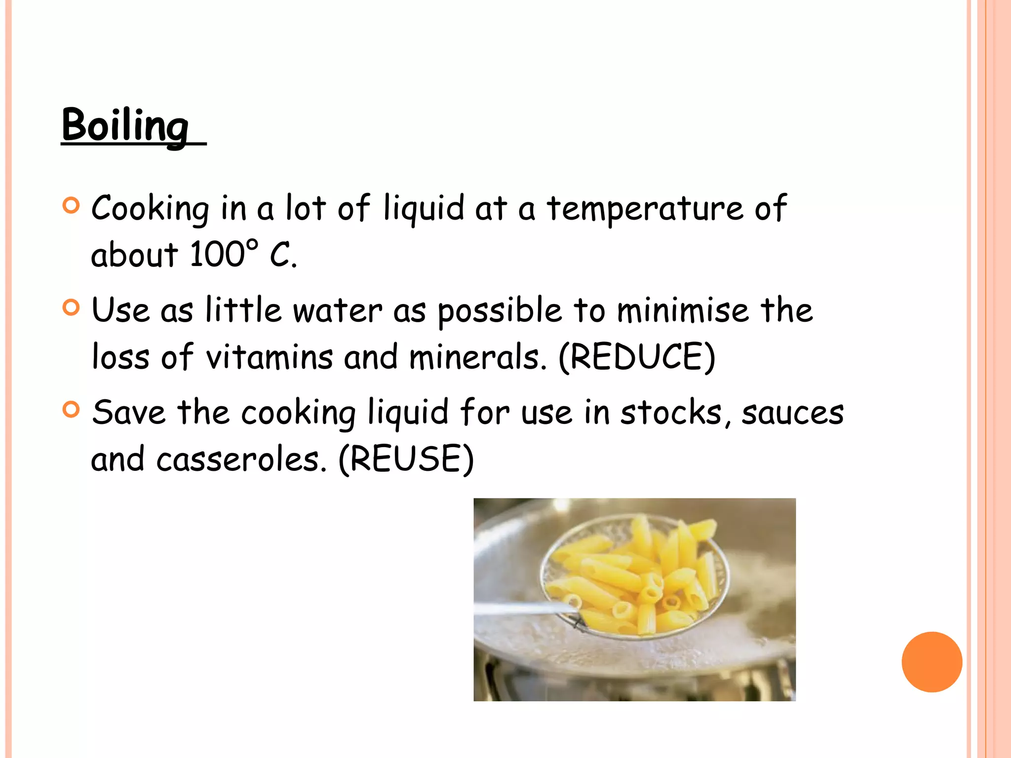 Boiling  Cooking in a lot of liquid at a temperature of about 100° C. Use as little water as possible to minimise the loss of vitamins and minerals. (REDUCE) Save the cooking liquid for use in stocks, sauces and casseroles. (REUSE) 
