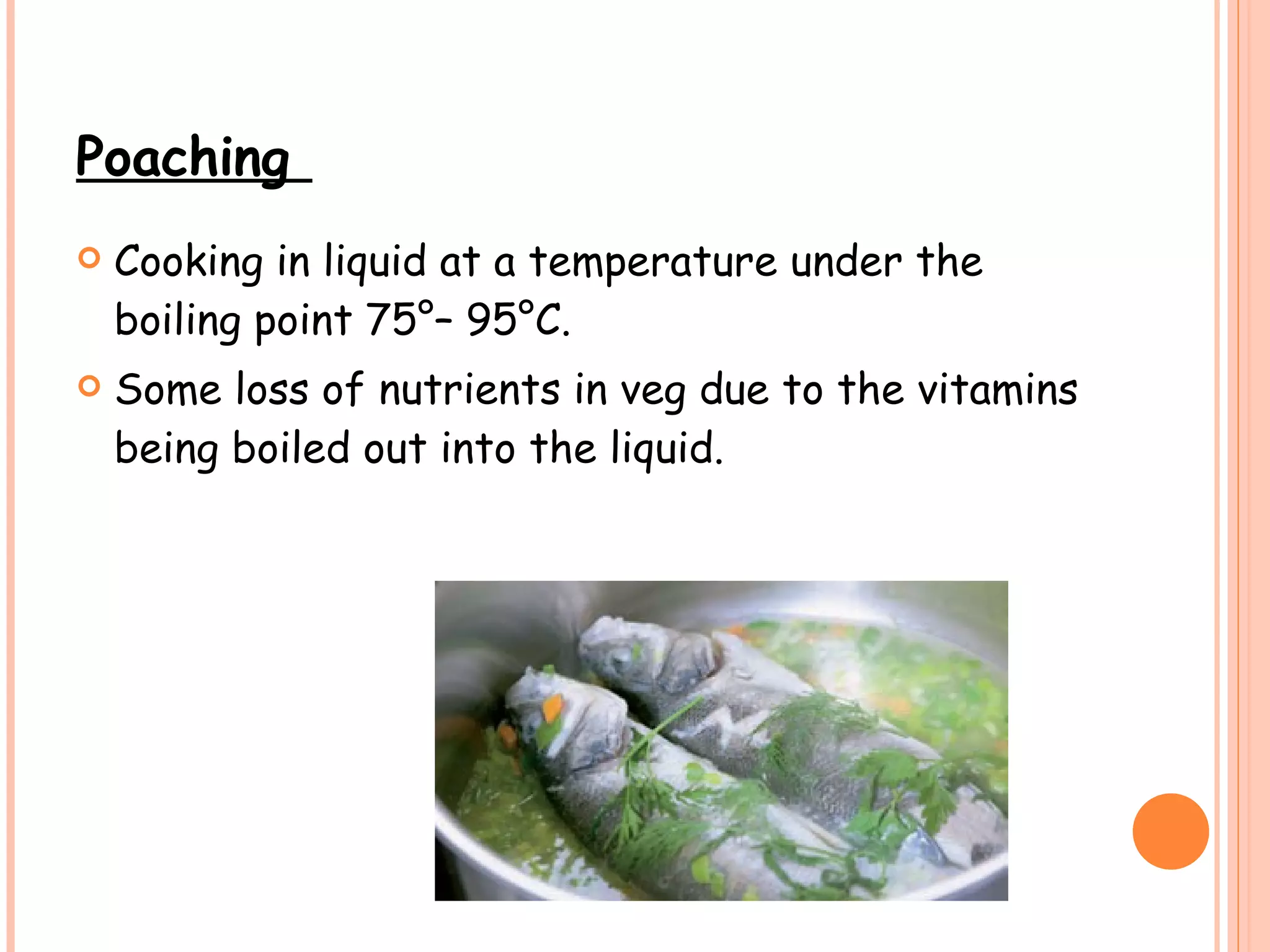 Poaching  Cooking in liquid at a temperature under the boiling point 75°– 95°C. Some loss of nutrients in veg due to the vitamins being boiled out into the liquid.  