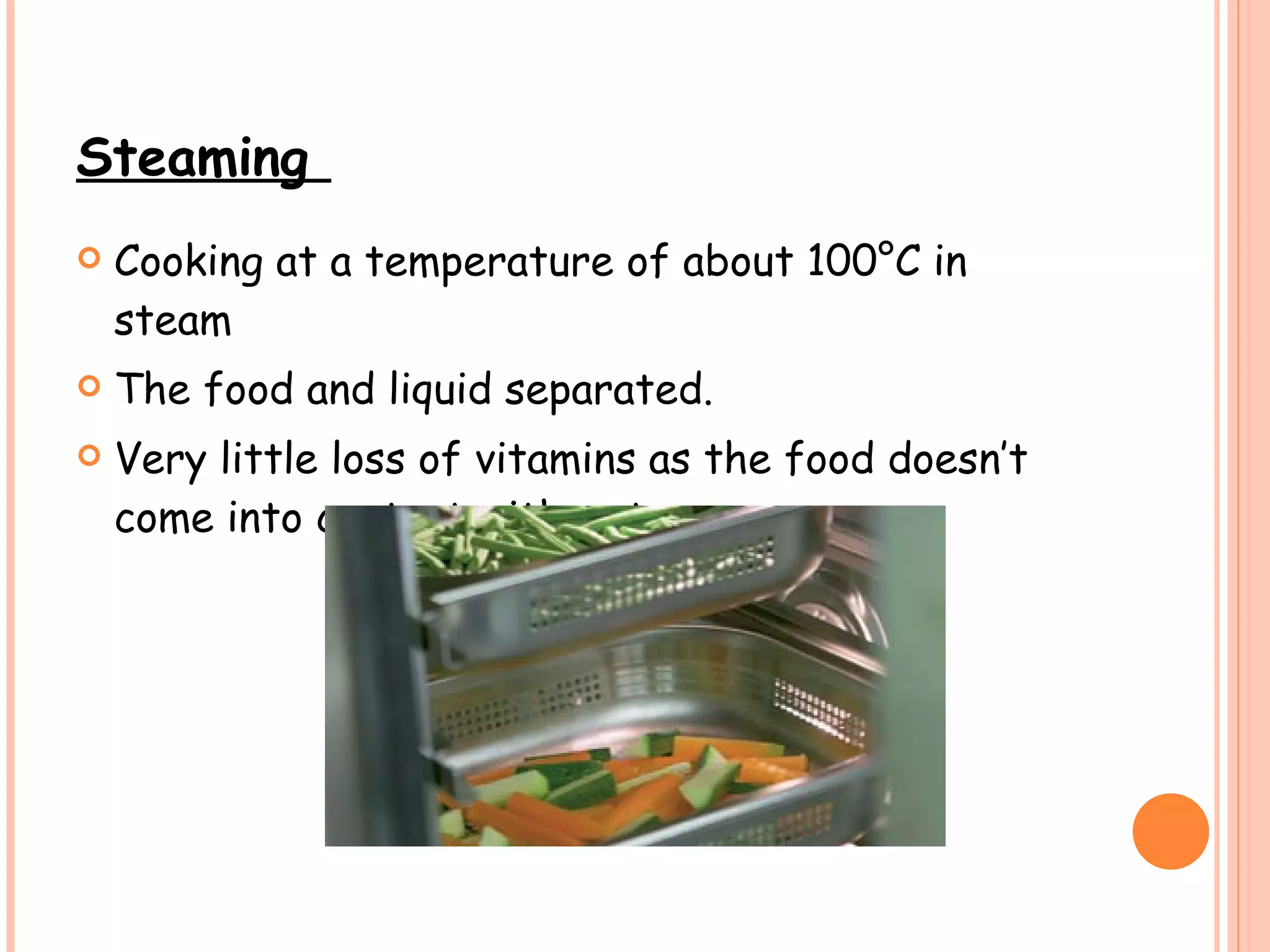 Steaming  Cooking at a temperature of about 100°C in steam The food and liquid separated.  Very little loss of vitamins as the food doesn’t come into contact with water. 