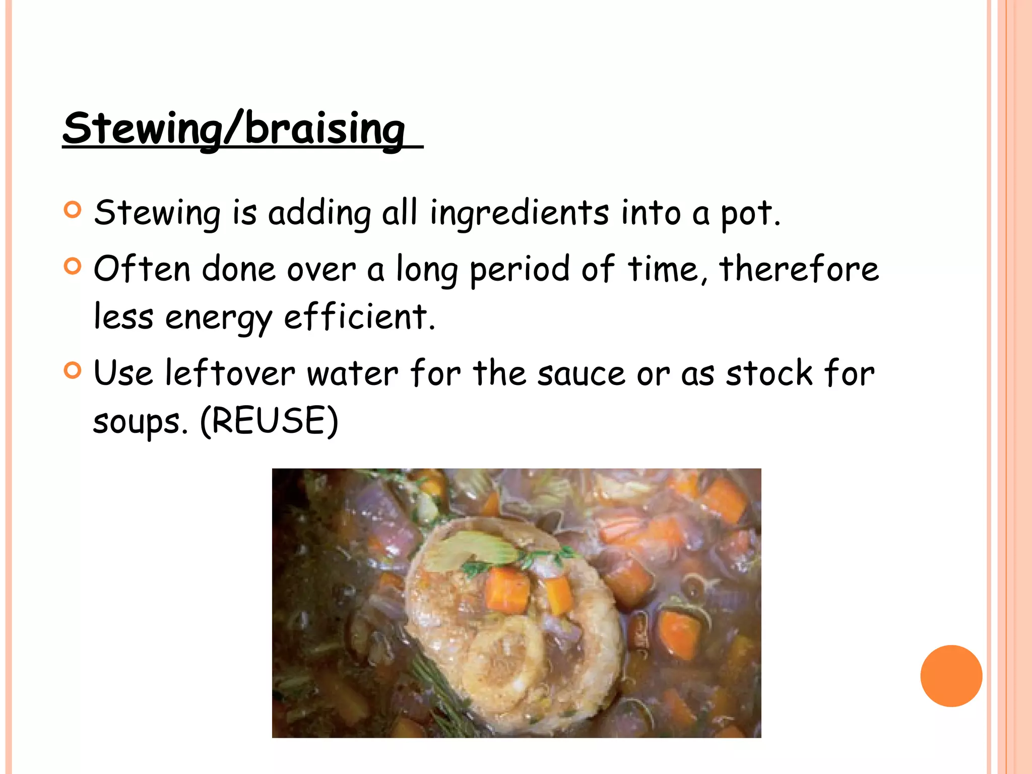 Stewing/braising  Stewing is adding all ingredients into a pot.  Often done over a long period of time, therefore less energy efficient.  Use leftover water for the sauce or as stock for soups. (REUSE) 
