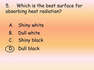 5. Which is the best surface for
absorbing heat radiation?
A. Shiny white
B. Dull white
C. Shiny black
D. Dull black
 