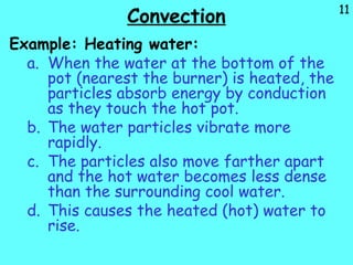 11
Convection
Example: Heating water:
a. When the water at the bottom of the
pot (nearest the burner) is heated, the
particles absorb energy by conduction
as they touch the hot pot.
b. The water particles vibrate more
rapidly.
c. The particles also move farther apart
and the hot water becomes less dense
than the surrounding cool water.
d. This causes the heated (hot) water to
rise.
 
