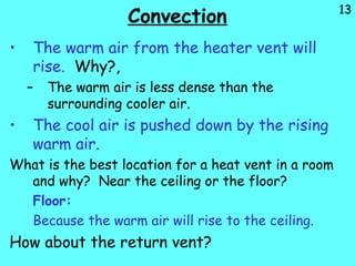 13
Convection
• The warm air from the heater vent will
rise. Why?,
– The warm air is less dense than the
surrounding cooler air.
• The cool air is pushed down by the rising
warm air.
What is the best location for a heat vent in a room
and why? Near the ceiling or the floor?
Floor:
Because the warm air will rise to the ceiling.
How about the return vent?
 