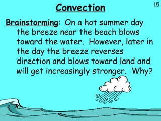 15
Convection
Brainstorming: On a hot summer day
the breeze near the beach blows
toward the water. However, later in
the day the breeze reverses
direction and blows toward land and
will get increasingly stronger. Why?
 