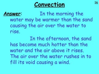 16
Convection
Answer: In the morning the
water may be warmer than the sand
causing the air over the water to
rise.
In the afternoon, the sand
has become much hotter than the
water and the air above it rises.
The air over the water rushes in to
fill its void causing a wind.
 