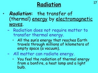 17
Radiation
• Radiation: the transfer of
(thermal) energy by electromagnetic
waves.
– Radiation does not require matter to
transfer thermal energy.
• All the sun’s energy that reaches Earth
travels through millions of kilometers of
empty space (a vacuum).
– All matter can radiate energy.
• You feel the radiation of thermal energy
from a bonfire, a heat lamp and a light
bulb.
 