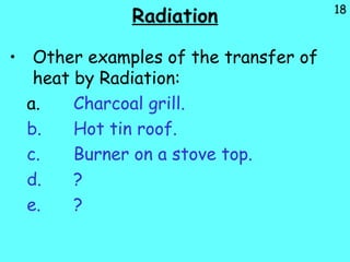 18
Radiation
• Other examples of the transfer of
heat by Radiation:
a. Charcoal grill.
b. Hot tin roof.
c. Burner on a stove top.
d. ?
e. ?
 