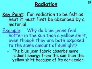 19
Radiation
Key Point: For radiation to be felt as
heat it must first be absorbed by a
material.
Example: Why do blue jeans feel
hotter in the sun than a yellow shirt,
even though they are both exposed
to the same amount of sunlight?
– The blue jean fabric absorbs more
radiant energy from the sun than the
yellow shirt because of its dark color.
 