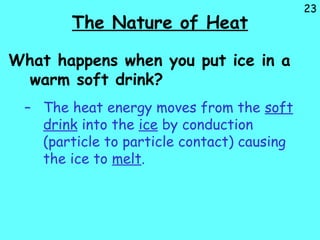 23
The Nature of Heat
What happens when you put ice in a
warm soft drink?
– The heat energy moves from the soft
drink into the ice by conduction
(particle to particle contact) causing
the ice to melt.
 
