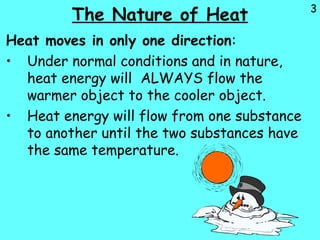 3
The Nature of Heat
Heat moves in only one direction:
• Under normal conditions and in nature,
heat energy will ALWAYS flow the
warmer object to the cooler object.
• Heat energy will flow from one substance
to another until the two substances have
the same temperature.
 