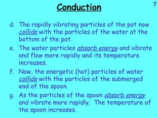7
Conduction
d. The rapidly vibrating particles of the pot now
collide with the particles of the water at the
bottom of the pot.
e. The water particles absorb energy and vibrate
and flow more rapidly and its temperature
increases.
f. Now, the energetic (hot) particles of water
collide with the particles of the submerged
end of the spoon.
g. As the particles of the spoon absorb energy
and vibrate more rapidly. The temperature of
the spoon increases.
 