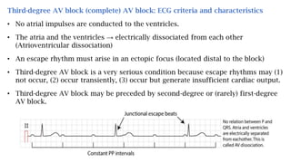Third-degree AV block (complete) AV block: ECG criteria and characteristics
• No atrial impulses are conducted to the ventricles.
• The atria and the ventricles → electrically dissociated from each other
(Atrioventricular dissociation)
• An escape rhythm must arise in an ectopic focus (located distal to the block)
• Third-degree AV block is a very serious condition because escape rhythms may (1)
not occur, (2) occur transiently, (3) occur but generate insufficient cardiac output.
• Third-degree AV block may be preceded by second-degree or (rarely) first-degree
AV block.
 
