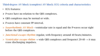 Third-degree AV block (complete) AV block: ECG criteria and characteristics
• ECG features:
 P-wave have no relation to the QRS complexes.
 QRS complexes may be normal or wide.
 P-waves have constant PP interval.
 Isoarrhythmic AV block – ventricular rate is equal and the P-waves occur right
before the QRS complexes.
 Junctional escape rhythm: regular, with frequency around 40 beats/minutes.
 Ventricular escape rhthm → wide QRS complexes and frequenct 20-40 → it may
cease discharging impulses.
 
