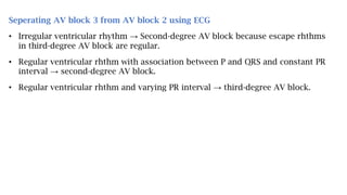 Seperating AV block 3 from AV block 2 using ECG
• Irregular ventricular rhythm → Second-degree AV block because escape rhthms
in third-degree AV block are regular.
• Regular ventricular rhthm with association between P and QRS and constant PR
interval → second-degree AV block.
• Regular ventricular rhthm and varying PR interval → third-degree AV block.
 