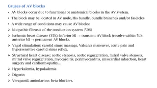 Causes of AV blocks
• AV blocks occur due to functional or anatomical blcoks in the AV system.
• The block may be located in AV node, His bundle, bundle branches and/or fascicles.
• A wide range of conditions may cause AV blocks:
 Idiopathic fibrosis of the conduction system (50%)
 Ischemic heart disease (35%): Inferior MI → transient AV block (resolve within 7d),
anterior MI → permanent AV blocks.
 Vagal stimulation: carotid sinus massage, Valsalva maneuver, acute pain and
hypersensitive carotid sinus reflex.
 Structural heart disease: aortic stenosis, aortic regurgitation, mitral valve stenosis,
mitral valve regurgitation, myocarditis, perimyocarditis, myocardial infarction, heart
surgery and cardiomyopathy…
 Hyperkalemia, hypokalemia
 Digoxin
 Verapamil, amiodarone, beta-blockers.
 