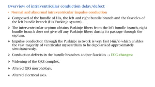 Overview of intraventricular conduction delay/defect:
• Normal and abnormal intraventricular impulse conduction
 Composed of the bundle of His, the left and right bundle branch and the fascicles of
the left bundle branch (His-Purkinje system).
 The interventricular septum obtains Purkinje fibers from the left bundle branch, right
bundle branch does not give off any Purkinje fibers during its passage through the
septum.
 Impulse conduction through the Purkinje network is very fast (4m/s) which enables
the vast majority of ventricular myocardium to be depolarized approximately
simultaneously.
 Conduction defects in the bundle branches and/or fascicles → ECG changes:
 Widening of the QRS complex.
 Altered QRS morphology.
 Altered electrical axis.
 
