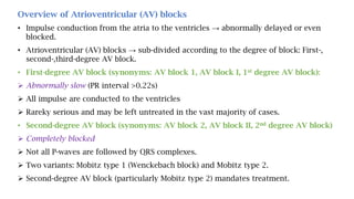 Overview of Atrioventricular (AV) blocks
• Impulse conduction from the atria to the ventricles → abnormally delayed or even
blocked.
• Atrioventricular (AV) blocks → sub-divided according to the degree of block: First-,
second-,third-degree AV block.
• First-degree AV block (synonyms: AV block 1, AV block I, 1st degree AV block):
 Abnormally slow (PR interval >0.22s)
 All impulse are conducted to the ventricles
 Rareky serious and may be left untreated in the vast majority of cases.
• Second-degree AV block (synonyms: AV block 2, AV block II, 2nd degree AV block)
 Completely blocked
 Not all P-waves are followed by QRS complexes.
 Two variants: Mobitz type 1 (Wenckebach block) and Mobitz type 2.
 Second-degree AV block (particularly Mobitz type 2) mandates treatment.
 
