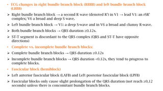 • ECG changes in right bundle branch block (RBBB) and left bundle branch block
(LBBB)
 Right bundle branch block → a second R wave (denoted R’) in V1 → lead V1: an rSR’
complex; V6 a broad and deep S wave.
 Left bundle branch block → V1: a deep S-wave and in V6 a broad and clumsy R-wave.
 Both bundle branch blocks → QRS duration ≥0.12s.
 ST-T segment is discordant to the QRS complex (QRS and ST-T have opposite
directions)
• Complete vs. incomplete bundle branch blocks:
 Complete bundle branch blocks → QRS duration ≥0.12s
 Incomplete bundle branch blocks → QRS duration <0.12s, they tend to progress to
complete blocks.
• Fascicular block (hemiblock)
 Left anterior fascicular block (LAFB) and Left posterior fascicular block (LPFB)
 Fascicular blocks only cause slight prolongation of the QRS duration (not reach ≥0,12
seconds) unless there is concomitant bundle branch blocks.
 