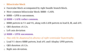 • Bifascicular block
 Fascicular block accompanied by right bundle branch block.
 Most common bifascicular block: RBBB + LAFB.
 RBBB + LPFB is uncommon.
 RBBB + LAFB: rather common.
o RBBB pattern in V1 and V6, along with LAFB pattern in lead II, III, and aVF.
o QRS duration ≥0.12s.
o Left axis deviation
 RBBB + LPFB: uncommon.
o May only be diagnosed in absence of right ventricular hypertrophy.
o Lead V1 shows RBBB pattern, lead aVL and I display LPFB pattern.
o QRS duration ≥0.12s.
o Right axis deviation.
 