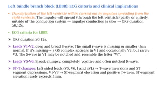 Left bundle branch block (LBBB): ECG criteria and clinical implications
• Depolarization of the left ventricle will be carried out by impulses spreading from the
right ventricle: The impulse will spread (through the left ventricle) partly or entirely
outside of the conduction system → impulse conduction is slow → QRS duration
≥0.12s.
• ECG criteria for LBBB:
 QRS duration ≥0.12s.
 Leads V1-V2: deep and broad S-wave. The small r-wave is missing or smaller than
normal. If it’s missing→ a QS complex appears in V1 and occasionally V2, but rarely
V3. The S-wave in V1 may be notched and resemble the letter “W”.
 Leads V5-V6: Broad, clumpsy, completely positive and often notched R-wave.
 ST-T changes: Left sided leads (V5, V6, I and aVL) → T-wave inversions and ST
segment depressions. V1-V3 → ST-segment elevation and positive T-waves. ST-segment
elevation rarely exceeds 5mm.
 