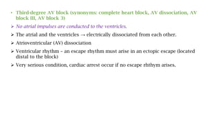 • Third-degree AV block (synonyms: complete heart block, AV dissociation, AV
block III, AV block 3)
 No atrial impulses are conducted to the ventricles.
 The atrial and the ventricles → electrically dissociated from each other.
 Atrioventricular (AV) dissociation
 Ventricular rhythm – an escape rhythm must arise in an ectopic escape (located
distal to the block)
 Very serious condition, cardiac arrest occur if no escape rhthym arises.
 
