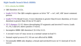 Right bundle branch block (RBBB):
• ECG criteria for RBBB:
 QRS duration ≥0.12s.
 Leads V1-V2: The QRS complex appears as letter “M” → rsr’, rsR’, rSR’ (most common)
pattern
 Leads V5-V6: Broad S-wave. S-wave duration is greater than R-wave duration, or S-wave
duration is greater than 40 ms in V6 and I.
 ST-T changes: V1-V2 shows downsloping ST-segments and inverted T-waves. Leads
V5, V6, I and aVL shows positive T-waves.
• Incomplete RBBB: QRS duration € [0.110s; 0.12).
• A second r-wave (r’) may occur as a normal variant in lead V1
• Normal septal q-waves (V5, V6) are not affected by RBBB.
• Occasionally RBBB only displays a broad and notched R-wave in V1 (instead of two R-
waves)
 