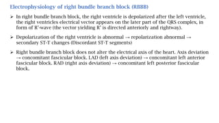 Electrophysiology of right bundle branch block (RBBB)
 In right bundle branch block, the right ventricle is depolarized after the left ventricle,
the right ventricles electrical vector appears on the later part of the QRS complex, in
form of R’-wave (the vector yielding R’ is directed anteriorly and rightway).
 Depolarization of the right ventricle is abnormal → repolarization abnormal →
secondary ST-T changes (Discordant ST-T segments)
 Right bundle branch block does not alter the electrical axis of the heart. Axis deviation
→ concomitant fascicular block. LAD (left axis deviation) → concomitant left anterior
fascicular block. RAD (right axis deviation) → concomitant left posterior fascicular
block.
 