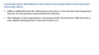 Fascicular block (hemiblock): Left anterior fascicular block & left posterior
fascicular block.
• LBBB is subdivided into the following two fascicles: (1) the anterior (anterosuporior)
fascicle; (2) The posterior (posteriorinferior) fascicle.
• The hallmark of fascicular blocks is deviation of the electrical axis. QRS duration is
only slightly prolonged but it does not reach 0.12s.
 