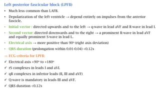 Left posterior fascicular block (LPFB)
• Much less common than LAFB.
• Depolarization of the left ventricle → depend entirely on impulses from the anterior
fascicle.
• Initial vector : directed upwards and to the left → q-wave in lead aVF and R-wave in lead I.
• Second vector: directed downwards and to the right → a prominent R-wave in lead aVF
and equally prominent S-wave in lead I..
• Electrical axis → more positive than 90o (right axis deviation)
• QRS duration (prolongation within 0.01-0.04) <0.12s
 ECG criteria for LPFB:
 Electrical axis +90o to +180o
 rS complexes in leads I and aVL
 qR complexes in inferior leads (II, III and aVF)
 Q-wave is mandatory in leads III and aVF.
 QRS duration <0.12s
 