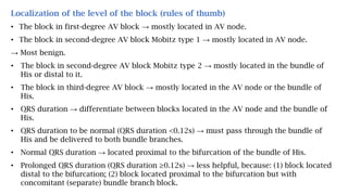 Localization of the level of the block (rules of thumb)
• The block in first-degree AV block → mostly located in AV node.
• The block in second-degree AV block Mobitz type 1 → mostly located in AV node.
→ Most benign.
• The block in second-degree AV block Mobitz type 2 → mostly located in the bundle of
His or distal to it.
• The block in third-degree AV block → mostly located in the AV node or the bundle of
His.
• QRS duration → differentiate between blocks located in the AV node and the bundle of
His.
• QRS duration to be normal (QRS duration <0.12s) → must pass through the bundle of
His and be delivered to both bundle branches.
• Normal QRS duration → located proximal to the bifurcation of the bundle of His.
• Prolonged QRS duration (QRS duration ≥0.12s) → less helpful, because: (1) block located
distal to the bifurcation; (2) block located proximal to the bifurcation but with
concomitant (separate) bundle branch block.
 