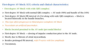 First-degree AV block: ECG criteria and clinical characteristics:
• First-degree AV block with wide QRS complex:
 First-degree AV block with normal QRS complex → AV node (90%) and bundle of His (10%)
 First-degree AV block (PR interval ≥0.22s) along with wide QRS complexes → block is
located bilaterally in the bundle branches.
 This type often progresses to third-degree (complete) AV block
 Necessitate an artificial pacemaker.
• Blocks located proximal to the AV node (pre-nodal blocks)
 First-degree AV block → slowing of impulse conduction prior to the AV node.
 Mostly due to fibrosis of atrial myocardium.
 Besides prolonged PR interval, wide P-waves with low amplitude
 Uncommon.
 