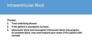 Intraventricular Block
Therapy:
1. Treat underlying disease
2. If the patient is asymptom; no treat,
3. bifascicular block and incomplete trifascicular block may progress
to complete block, may need implant pace maker if the patient with
syncope
 
