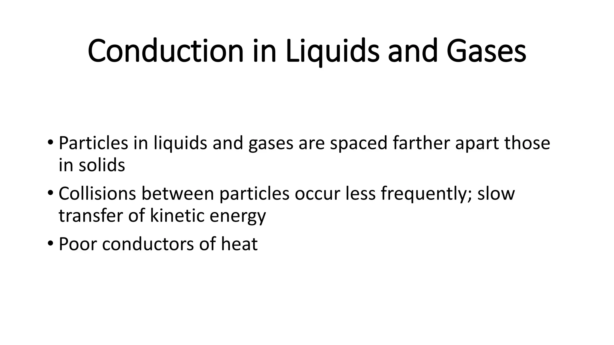Conduction in Liquids and Gases
• Particles in liquids and gases are spaced farther apart those
in solids
• Collisions between particles occur less frequently; slow
transfer of kinetic energy
• Poor conductors of heat
 