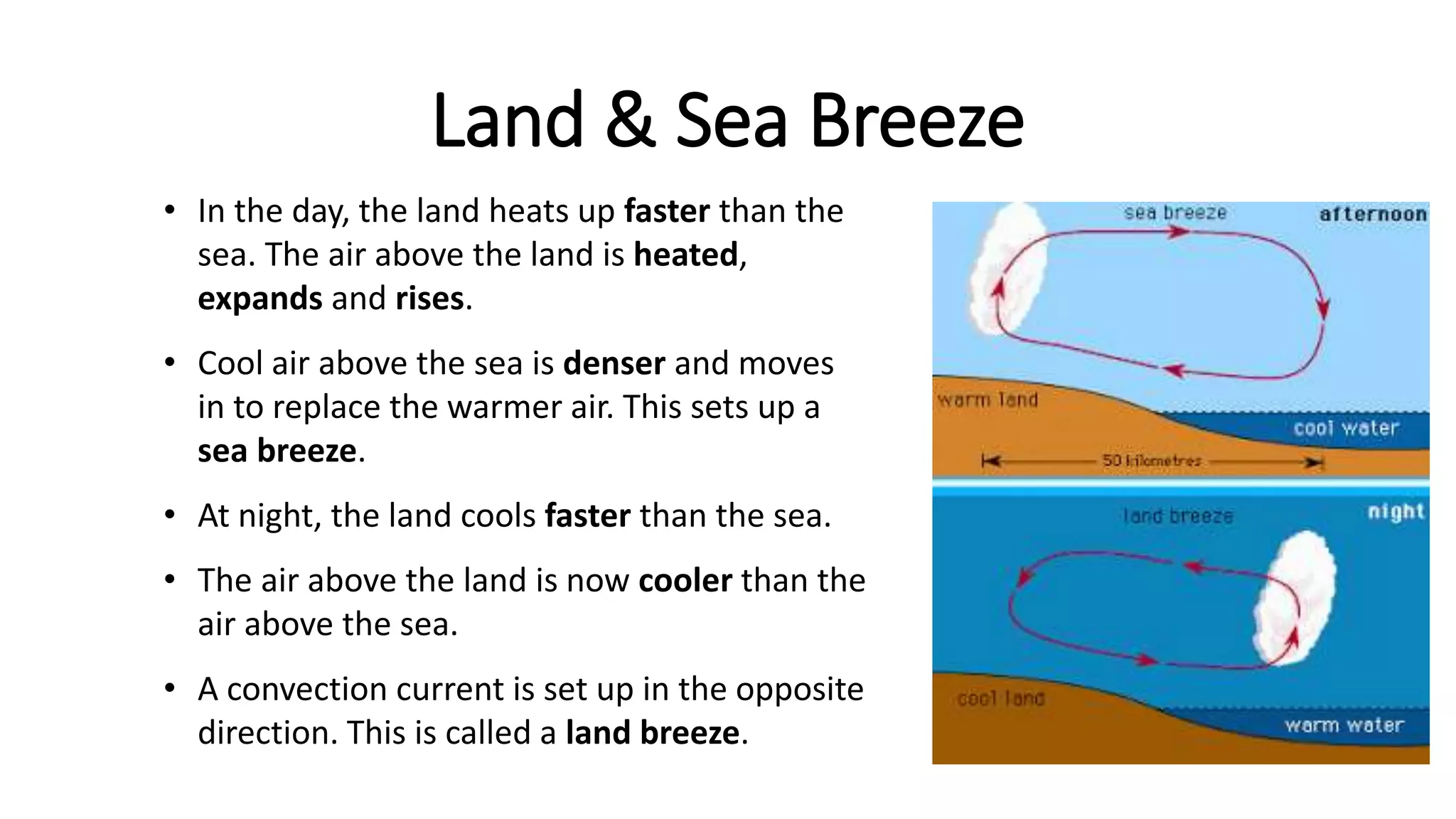Land & Sea Breeze
• In the day, the land heats up faster than the
sea. The air above the land is heated,
expands and rises.
• Cool air above the sea is denser and moves
in to replace the warmer air. This sets up a
sea breeze.
• At night, the land cools faster than the sea.
• The air above the land is now cooler than the
air above the sea.
• A convection current is set up in the opposite
direction. This is called a land breeze.
 