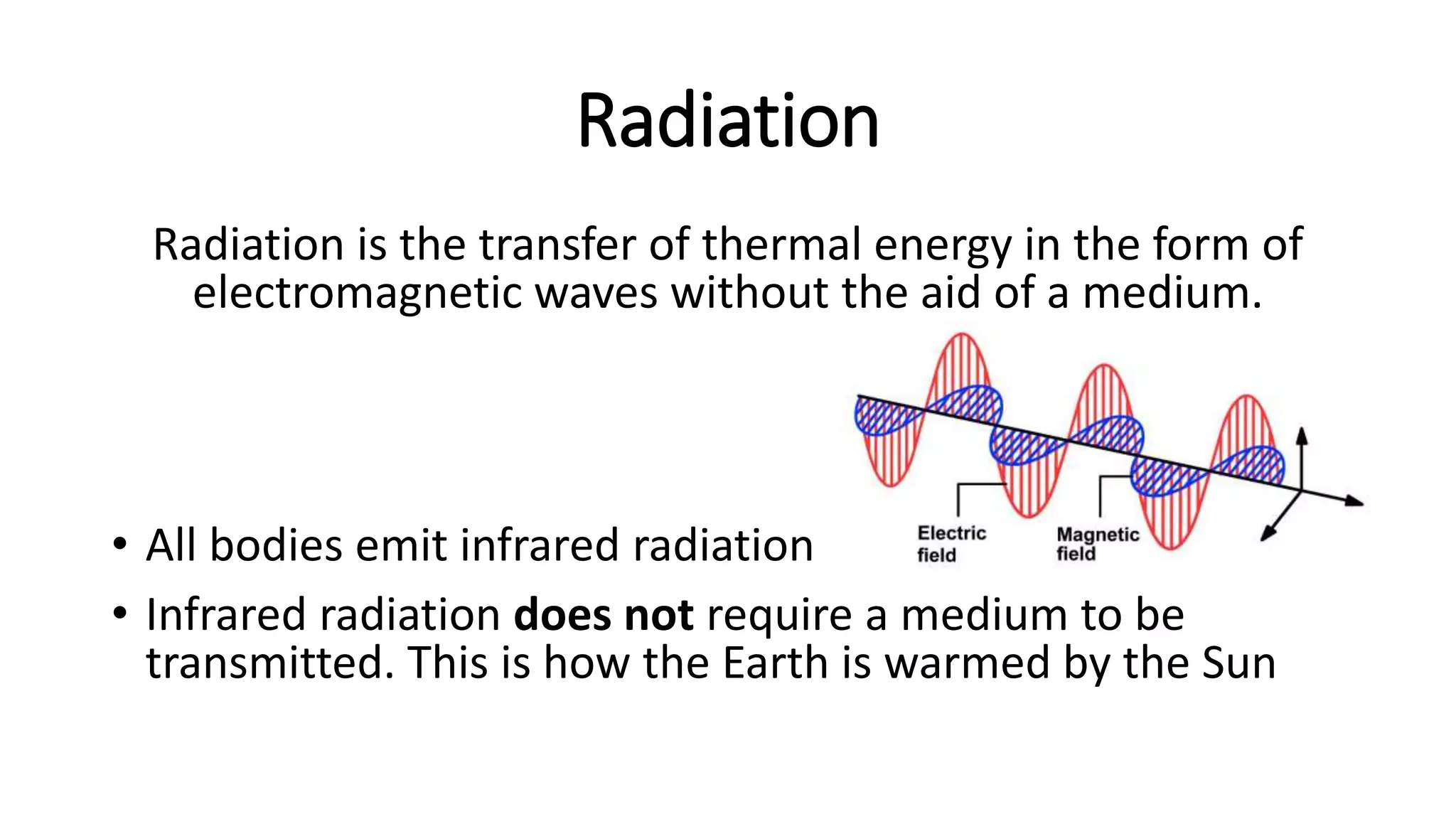 Radiation
Radiation is the transfer of thermal energy in the form of
electromagnetic waves without the aid of a medium.
• All bodies emit infrared radiation
• Infrared radiation does not require a medium to be
transmitted. This is how the Earth is warmed by the Sun
 