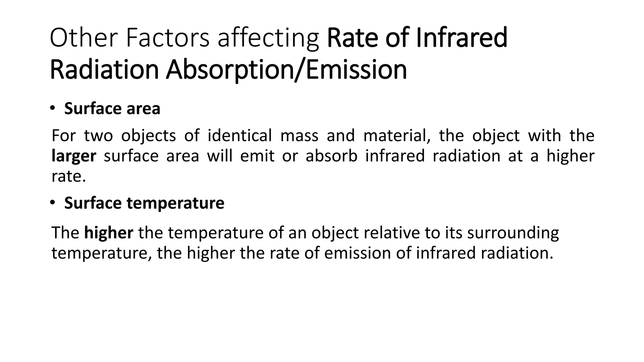 Other Factors affecting Rate of Infrared
Radiation Absorption/Emission
• Surface area
For two objects of identical mass and material, the object with the
larger surface area will emit or absorb infrared radiation at a higher
rate.
• Surface temperature
The higher the temperature of an object relative to its surrounding
temperature, the higher the rate of emission of infrared radiation.
 