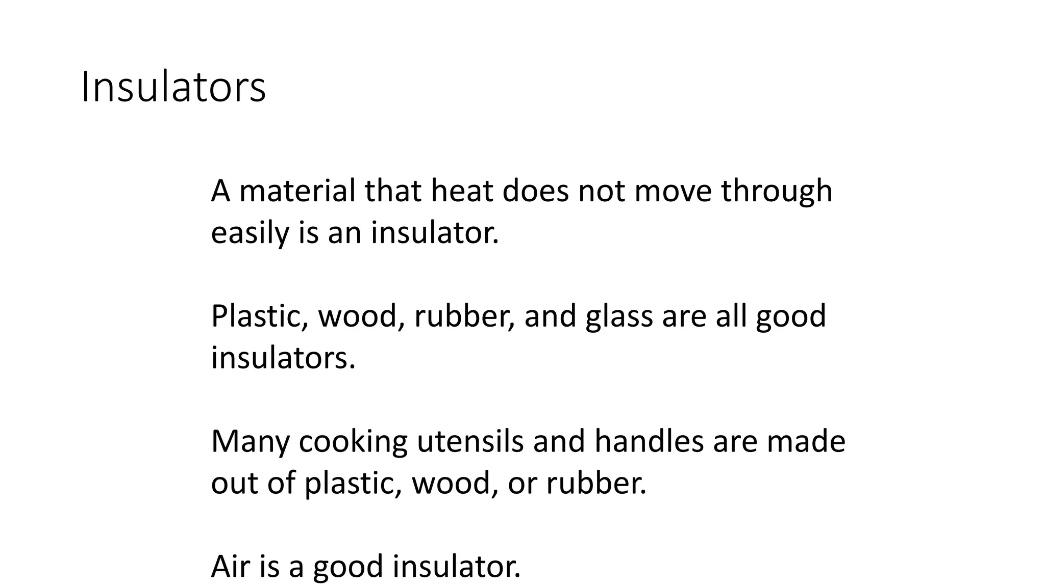 Insulators
A material that heat does not move through
easily is an insulator.
Plastic, wood, rubber, and glass are all good
insulators.
Many cooking utensils and handles are made
out of plastic, wood, or rubber.
Air is a good insulator.
 
