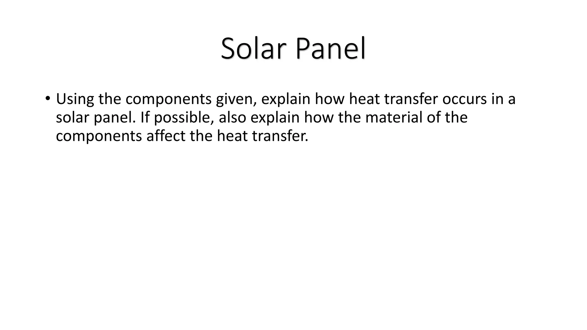 • Using the components given, explain how heat transfer occurs in a
solar panel. If possible, also explain how the material of the
components affect the heat transfer.
Solar Panel
 