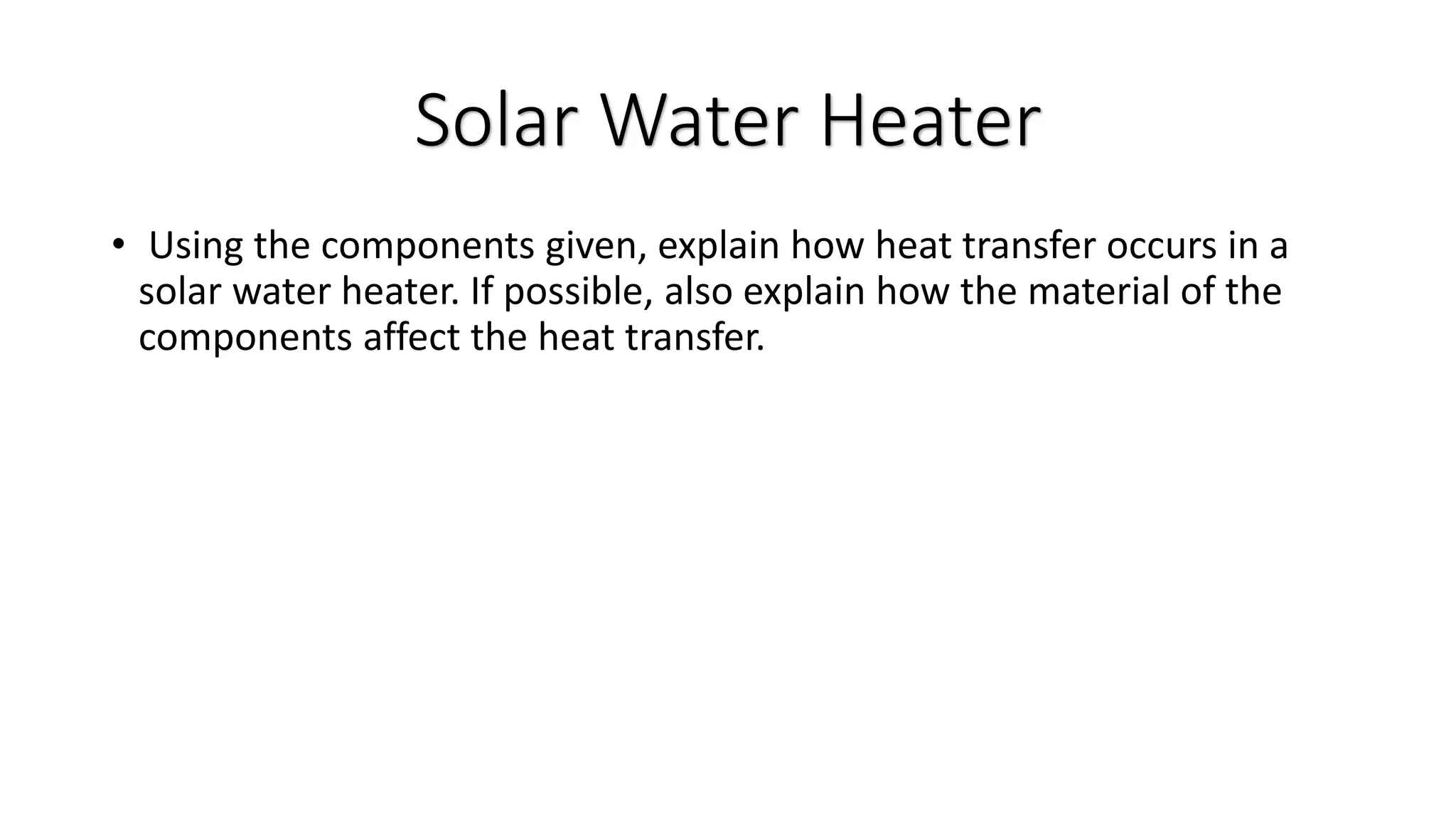 • Using the components given, explain how heat transfer occurs in a
solar water heater. If possible, also explain how the material of the
components affect the heat transfer.
Solar Water Heater
 