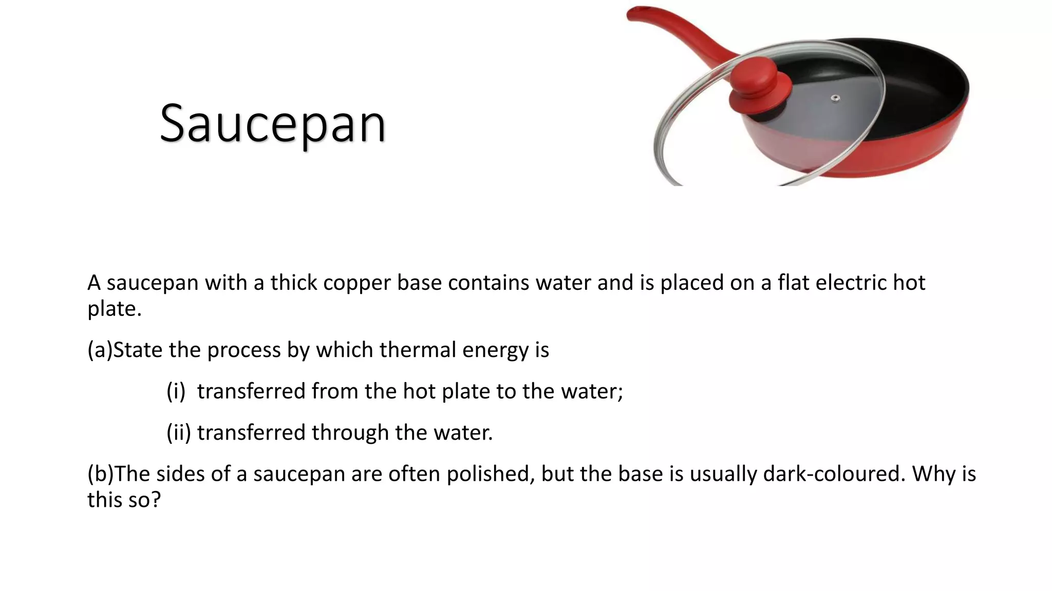 A saucepan with a thick copper base contains water and is placed on a flat electric hot
plate.
(a)State the process by which thermal energy is
(i) transferred from the hot plate to the water;
(ii) transferred through the water.
(b)The sides of a saucepan are often polished, but the base is usually dark-coloured. Why is
this so?
Saucepan
 