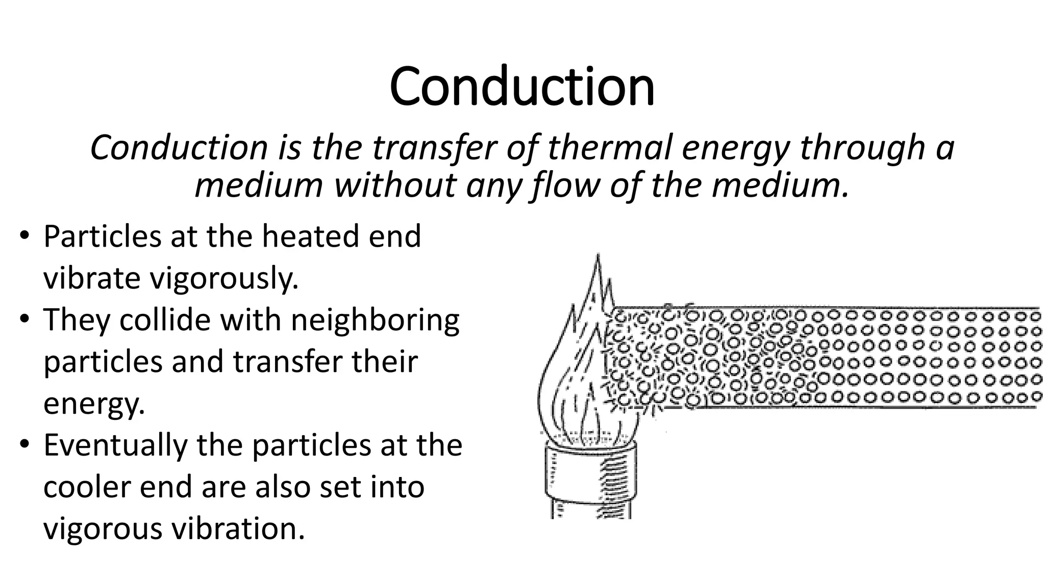 Conduction
Conduction is the transfer of thermal energy through a
medium without any flow of the medium.
• Particles at the heated end
vibrate vigorously.
• They collide with neighboring
particles and transfer their
energy.
• Eventually the particles at the
cooler end are also set into
vigorous vibration.
 