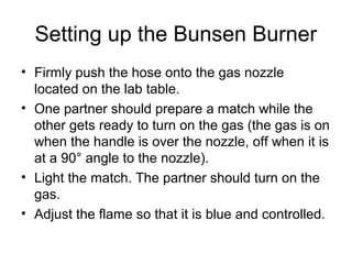 Setting up the Bunsen Burner
• Firmly push the hose onto the gas nozzle
  located on the lab table.
• One partner should prepare a match while the
  other gets ready to turn on the gas (the gas is on
  when the handle is over the nozzle, off when it is
  at a 90° angle to the nozzle).
• Light the match. The partner should turn on the
  gas.
• Adjust the flame so that it is blue and controlled.
 